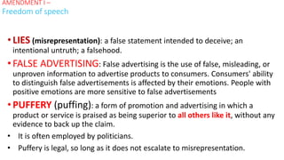 •LIES (misrepresentation): a false statement intended to deceive; an
intentional untruth; a falsehood.
•FALSE ADVERTISING: False advertising is the use of false, misleading, or
unproven information to advertise products to consumers. Consumers' ability
to distinguish false advertisements is affected by their emotions. People with
positive emotions are more sensitive to false advertisements
•PUFFERY (puffing): a form of promotion and advertising in which a
product or service is praised as being superior to all others like it, without any
evidence to back up the claim.
• It is often employed by politicians.
• Puffery is legal, so long as it does not escalate to misrepresentation.
AMENDMENT I –
Freedom of speech
 
