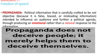 • PROPAGANDA: Political information that is carefully crafted to be not
objective (because it is false, biased, or misleading information)
intended to influence an audience and further a political agenda,
through producing an emotional rather than a rational response to the
information.
AMENDMENT I –
Freedom of speech
 