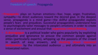 • Propaganda plays on human emotions—fear, hope, anger, frustration,
sympathy—to direct audiences toward the desired goal. In the deepest
sense, propaganda is a mind game—the skillful propagandist exploits
people’s fears and prejudices. Successful propagandists understand how
to psychologically tailor messages to people’s emotions in order to create
a sense of excitement and arousal that suppresses critical thinking.
• A demagogue is a political leader who gains popularity by exploiting
prejudice and ignorance to arouse the common people against
elites (particularly experts), whipping up the passions of the crowd
in search of easy answers, and shutting down reasoned
deliberation by the intoxicated audience … and ultimately into an
intoxicated nation.
AMENDMENT I –
Freedom of speech: Propaganda
 