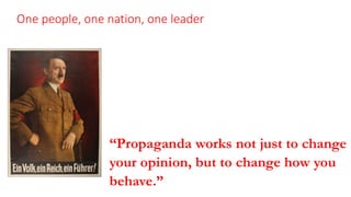 One people, one nation, one leader
The Nazi’s won political control of Germany with 37% of
the popular votes.
Nazi propagandists perfected the simplification of their
message, playing on the voters’ emotions and
reducing complicated problems to popular slogans.
“Propaganda works not just to change
your opinion, but to change how you
behave.” President Eisenhower
 