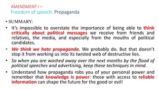 • SUMMARY:
• It’s impossible to overstate the importance of being able to think
critically about political messages we receive from friends and
relatives, the media, and especially from the mouths of political
candidates.
• We think we hate propaganda. We probably do. But that doesn’t
stop it from working us into its twisted web of destructive lies.
• So when you are washed away over the next months by the flood of
political speeches and advertising, keep these techniques in mind.
• Understand how propaganda robs you of your personal power and
remember that knowledge is power: those with access to reliable
information can shape the future for the good or evil!
AMENDMENT I –
Freedom of speech: Propaganda
 