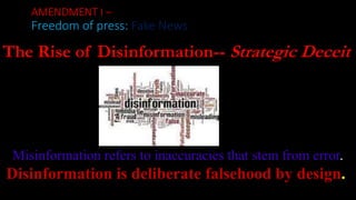 AMENDMENT I –
Freedom of press: Fake News
Misinformation refers to inaccuracies that stem from error.
Disinformation is deliberate falsehood by design.
The Rise of Disinformation-- Strategic Deceit
 