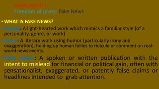 • WHAT IS FAKE NEWS?
• Parody: A light-hearted work which mimics a familiar style (of a
personality, genre, or work)
• Satire: A literary work using humor (particularly irony and
exaggeration), holding up human follies to ridicule or comment on real-
world news events.
•Fake news: A spoken or written publication with the
intent to mislead for financial or political gain, often with
sensationalist, exaggerated, or patently false claims or
headlines intended to grab attention.
AMENDMENT I –
Freedom of press: Fake News
 
