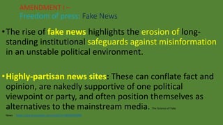 •The rise of fake news highlights the erosion of long-
standing institutional safeguards against misinformation
in an unstable political environment.
•Highly-partisan news sites: These can conflate fact and
opinion, are nakedly supportive of one political
viewpoint or party, and often position themselves as
alternatives to the mainstream media. The Science of Fake
News https://www.youtube.com/watch?v=BIv9054dBBI
AMENDMENT I –
Freedom of press: Fake News
 