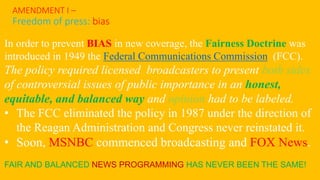 AMENDMENT I –
Freedom of press: bias
In order to prevent BIAS in new coverage, the Fairness Doctrine was
introduced in 1949 the Federal Communications Commission (FCC).
The policy required licensed broadcasters to present both sides
of controversial issues of public importance in an honest,
equitable, and balanced way and opinion had to be labeled.
• The FCC eliminated the policy in 1987 under the direction of
the Reagan Administration and Congress never reinstated it.
• Soon, MSNBC commenced broadcasting and FOX News.
FAIR AND BALANCED NEWS PROGRAMMING HAS NEVER BEEN THE SAME!
 