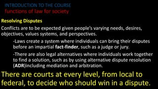 Resolving Disputes
Conflicts are to be expected given people’s varying needs, desires,
objectives, values systems, and perspectives.
-Laws create a system where individuals can bring their disputes
before an impartial fact-finder, such as a judge or jury.
-There are also legal alternatives where individuals work together
to find a solution, such as by using alternative dispute resolution
(ADR)including mediation and arbitration.
There are courts at every level, from local to
federal, to decide who should win in a dispute.
INTRODUCTION TO THE COURSE
functions of law for society
 