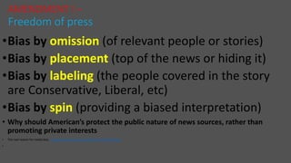 •Bias by omission (of relevant people or stories)
•Bias by placement (top of the news or hiding it)
•Bias by labeling (the people covered in the story
are Conservative, Liberal, etc)
•Bias by spin (providing a biased interpretation)
• Why should American’s protect the public nature of news sources, rather than
promoting private interests
• The real reason for media bias https://www.youtube.com/watch?v=Z7ZmSxmhohs
•
AMENDMENT I –
Freedom of press
 