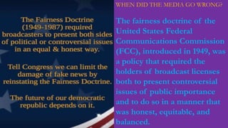 WHEN DID THE MEDIA GO WRONG?
The fairness doctrine of the
United States Federal
Communications Commission
(FCC), introduced in 1949, was
a policy that required the
holders of broadcast licenses
both to present controversial
issues of public importance
and to do so in a manner that
was honest, equitable, and
balanced.
 
