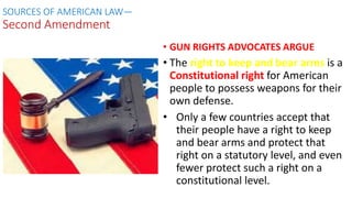 • GUN RIGHTS ADVOCATES ARGUE
• The right to keep and bear arms is a
Constitutional right for American
people to possess weapons for their
own defense.
• Only a few countries accept that
their people have a right to keep
and bear arms and protect that
right on a statutory level, and even
fewer protect such a right on a
constitutional level.
SOURCES OF AMERICAN LAW—
Second Amendment
 