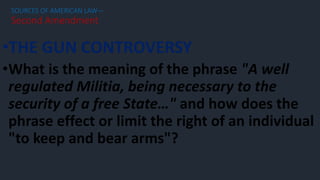 •THE GUN CONTROVERSY
•What is the meaning of the phrase "A well
regulated Militia, being necessary to the
security of a free State…" and how does the
phrase effect or limit the right of an individual
"to keep and bear arms"?
SOURCES OF AMERICAN LAW—
Second Amendment
 