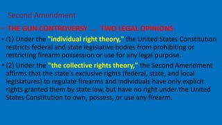 • THE GUN CONTROVERSY … TWO LEGAL OPINIONS
• (1) Under the "individual right theory," the United States Constitution
restricts federal and state legislative bodies from prohibiting or
restricting firearm possession or use for any legal purpose.
• (2) Under the "the collective rights theory," the Second Amendment
affirms that the state's exclusive rights (federal, state, and local
legislatures) to regulate firearms and individuals have only explicit
rights granted them by state law, but have no right under the United
States Constitution to own, possess, or use any firearm.
SOURCES OF AMERICAN LAW—
Second Amendment
 