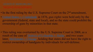 • In the first ruling by the U.S. Supreme Court on the 2nd amendment,
• United States v. Cruikshank in 1876, gun rights were held only by the
government (federal, state and local), and so the state could prohibit the
ownership of guns by minorities in that state.
• This ruling was overturned by the U.S. Supreme Court in 2008, as a
result of the case of District of Columbia v. Heller, and two years
later, McDonald v. Chicago, holding that states did not have the right to
restrict ownership of handguns by individuals for self-defense.
SOURCES OF AMERICAN LAW—
Second Amendment
 