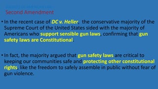 • In the recent case of DC v. Heller, the conservative majority of the
Supreme Court of the United States sided with the majority of
Americans who support sensible gun laws, confirming that gun
safety laws are Constitutional.
• In fact, the majority argued that gun safety laws are critical to
keeping our communities safe and protecting other constitutional
rights, like the freedom to safely assemble in public without fear of
gun violence.
SOURCES OF AMERICAN LAW—
Second Amendment
 