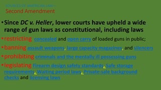 •Since DC v. Heller, lower courts have upheld a wide
range of gun laws as constitutional, including laws
•restricting concealed and open carry of loaded guns in public;
•banning assault weapons, large capacity magazines, and silencers
•prohibiting criminals and the mentally ill possessing guns
•legislating Firearm design safety standards, Safe storage
requirements, Waiting period laws, Private-sale background
checks and licensing laws
SOURCES OF AMERICAN LAW—
Second Amendment
 