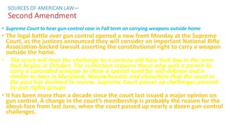 • Supreme Court to hear gun-control case in Fall term on carrying weapons outside home
• The legal battle over gun control opened a new front Monday at the Supreme
Court, as the justices announced they will consider an important National Rifle
Association-backed lawsuit asserting the constitutional right to carry a weapon
outside the home.
• The court will hear the challenge to a century-old New York law in the term
that begins in October. The restriction requires those who seek a permit to
carry a concealed weapon to show a special need for self-defense and is
similar to laws in Maryland, Massachusetts and elsewhere that the court in
the past has declined to review. Supreme Court passes up challenges pressed
by gun rights groups
• It has been more than a decade since the court last issued a major opinion on
gun control. A change in the court’s membership is probably the reason for the
about-face from last June, when the court passed up nearly a dozen gun-control
challenges.
SOURCES OF AMERICAN LAW—
Second Amendment
 