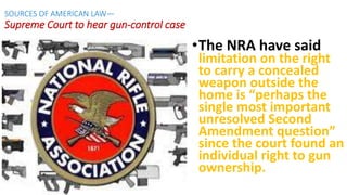 •The NRA have said
limitation on the right
to carry a concealed
weapon outside the
home is “perhaps the
single most important
unresolved Second
Amendment question”
since the court found an
individual right to gun
ownership.
SOURCES OF AMERICAN LAW—
Supreme Court to hear gun-control case
 