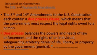 • The 5th and 14th Amendments to the U.S. Constitution
each contain a due process clause, which means that
the government must respect the legal rights owed to a
person.
• Due process balances the powers and needs of law
enforcement and the rights of an individual,
safeguarding arbitrary denial of life, liberty, or property
by the government (punish). *What is the 14th Amendment Due Process Clause?
https://www.youtube.com/watch?v=kmbpyerUxe4
limitationS on Government
The Fifth and Fourteenth Amendments
 