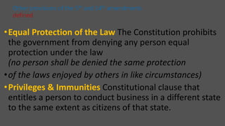 •Equal Protection of the Law The Constitution prohibits
the government from denying any person equal
protection under the law
(no person shall be denied the same protection
•of the laws enjoyed by others in like circumstances)
•Privileges & Immunities Constitutional clause that
entitles a person to conduct business in a different state
to the same extent as citizens of that state.
Other provisions of the 5th and 14th amendments
defined
 