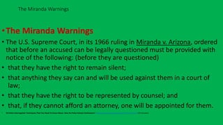 •The Miranda Warnings
• The U.S. Supreme Court, in its 1966 ruling in Miranda v. Arizona, ordered
that before an accused can be legally questioned must be provided with
notice of the following: (before they are questioned)
• that they have the right to remain silent;
• that anything they say can and will be used against them in a court of
law;
• that they have the right to be represented by counsel; and
• that, if they cannot afford an attorney, one will be appointed for them.
• 10 Police Interrogation Techniques That You Need To Know About: How Do Police Extract Confessions? https://www.youtube.com/watch?v=js4X-JdciHU (10 minutes)
The Miranda Warnings
an expansion on the rights set forth in the 5th Amendment
 