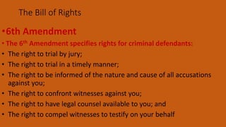 •6th Amendment
• The 6th Amendment specifies rights for criminal defendants:
• The right to trial by jury;
• The right to trial in a timely manner;
• The right to be informed of the nature and cause of all accusations
against you;
• The right to confront witnesses against you;
• The right to have legal counsel available to you; and
• The right to compel witnesses to testify on your behalf
The Bill of Rights
 
