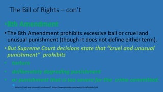 •8th Amendment
•The 8th Amendment prohibits excessive bail or cruel and
unusual punishment (though it does not define either term).
•But Supreme Court decisions state that “cruel and unusual
punishment” prohibits
• torture
• deliberately degrading punishment
• or punishment that is too severe for the crime committed.
*What is Cruel and Unusual Punishment? https://www.youtube.com/watch?v=NPVzWAcCyl8
The Bill of Rights – con’t
 