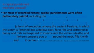 • For most of recorded history, capital punishments were often
deliberately painful, including the breaking wheel; hanged, drawn
and quartered; boiling to death; death by burning; flaying;
disembowelment; crucifixion; crushing; stoning; dismemberment;
scaphism (a form of execution, among the ancient Persians, in which
the victim is fastened into a hollow boat, force-fed and slathered in
honey and milk and exposed to insects until the victim's death); and
necklacing (where someone puts a tire around the neck, fills it with
gasoline and sets it on fire.)*25 Most Gruesome Methods Of State Execution https://www.youtube.com/watch?v=FU3PjdCU0H8
Is capital punishment
cruel and unusual?
 
