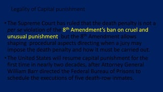 • The Supreme Court has ruled that the death penalty is not a
per se violation of the 8th Amendment’s ban on cruel and
unusual punishment, but the 8th Amendment allows
shaping procedural aspects directing when a jury may
impose the death penalty and how it must be carried out.
• The United States will resume capital punishment for the
first time in nearly two decades, after Attorney General
William Barr directed the Federal Bureau of Prisons to
schedule the executions of five death-row inmates.
Legality of Capital punishment
 