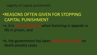 •REASONS OFTEN GIVEN FOR STOPPING
CAPITAL PUNISHMENT
•a. it is more expensive when factoring in appeals vs
life in prison, and
•b. the government has been sometimes wrong on
death penalty cases.
Legality of Capital punishment
 