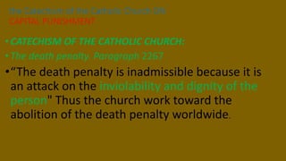 •CATECHISM OF THE CATHOLIC CHURCH:
•The death penalty. Paragraph 2267
•“The death penalty is inadmissible because it is
an attack on the inviolability and dignity of the
person" Thus the church work toward the
abolition of the death penalty worldwide.
the Catechism of the Catholic Church ON
CAPITAL PUNISHMENT
 
