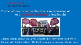 Sanctity of life:
pro-life/PRO-CHOICE
The debate over whether abortion is an expression of health
or a violation of them is decades old
…dating back to at least the 1930s, when the first movement was born to
demand safe, legal abortions. The fight was not drawn along political lines.
 