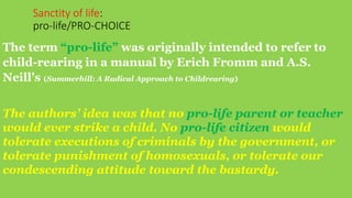 Sanctity of life:
pro-life/PRO-CHOICE
The term “pro-life” was originally intended to refer to
child-rearing in a manual by Erich Fromm and A.S.
Neill’s (Summerhill: A Radical Approach to Childrearing)
The authors’ idea was that no pro-life parent or teacher
would ever strike a child. No pro-life citizen would
tolerate executions of criminals by the government, or
tolerate punishment of homosexuals, or tolerate our
condescending attitude toward the bastardy.
 