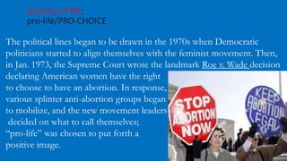 Sanctity of life:
pro-life/PRO-CHOICE
The political lines began to be drawn in the 1970s when Democratic
politicians started to align themselves with the feminist movement. Then,
in Jan. 1973, the Supreme Court wrote the landmark Roe v. Wade decision
declaring American women have the right
to choose to have an abortion. In response,
various splinter anti-abortion groups began
to mobilize, and the new movement leaders
decided on what to call themselves;
“pro-life” was chosen to put forth a
positive image.
 