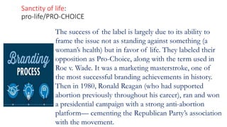 Sanctity of life:
pro-life/PRO-CHOICE
The success of the label is largely due to its ability to
frame the issue not as standing against something (a
woman’s health) but in favor of life. They labeled their
opposition as Pro-Choice, along with the term used in
Roe v. Wade. It was a marketing masterstroke, one of
the most successful branding achievements in history.
Then in 1980, Ronald Reagan (who had supported
abortion previously throughout his career), ran and won
a presidential campaign with a strong anti-abortion
platform— cementing the Republican Party’s association
with the movement.
 