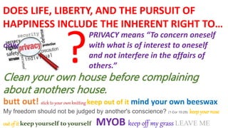 PRIVACY means “To concern oneself
only with what is of interest to oneself
and not interfere in the affairs of
others.”
Clean your own house before complaining
about anothers house.
butt out! stick to your own knitting keep out of it mind your own beeswax
My freedom should not be judged by another's conscience? (1 Cor 10:29) keep your nose
out of it keep yourself to yourself MYOB keep off my grass LEAVE ME
DOES LIFE, LIBERTY, AND THE PURSUIT OF
HAPPINESS INCLUDE THE INHERENT RIGHT TO…
?
 