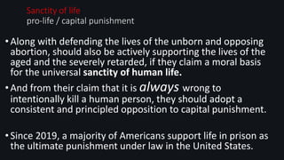 •Along with defending the lives of the unborn and opposing
abortion, should also be actively supporting the lives of the
aged and the severely retarded, if they claim a moral basis
for the universal sanctity of human life.
•And from their claim that it is always wrong to
intentionally kill a human person, they should adopt a
consistent and principled opposition to capital punishment.
•Since 2019, a majority of Americans support life in prison as
the ultimate punishment under law in the United States.
Sanctity of life:
pro-life / capital punishment
 