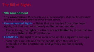 •9th Amendment
• “The enumeration in the Constitution, of certain rights, shall not be construed
to deny or disparage others retained by the people.”
• Unenumerated Rights – Rights that are implied from other legal
rights, but that are not expressly written or enumerated.
• That is to say, the rights of citizens are not limited by those that are
expressly listed in the Constitution.
• EXAMPLES: The right to drive a car or to smoke a cigarette are legal.
• Such rights are retained by the people, since they are not
prohibited in the Constitution, and yet they are not expressly
stated.
The Bill of Rights
 