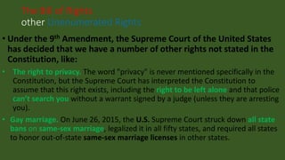 • Under the 9th Amendment, the Supreme Court of the United States
has decided that we have a number of other rights not stated in the
Constitution, like:
• The right to privacy. The word "privacy" is never mentioned specifically in the
Constitution, but the Supreme Court has interpreted the Constitution to
assume that this right exists, including the right to be left alone and that police
can’t search you without a warrant signed by a judge (unless they are arresting
you).
• Gay marriage. On June 26, 2015, the U.S. Supreme Court struck down all state
bans on same-sex marriage, legalized it in all fifty states, and required all states
to honor out-of-state same-sex marriage licenses in other states.
The Bill of Rights
other Unenumerated Rights
 