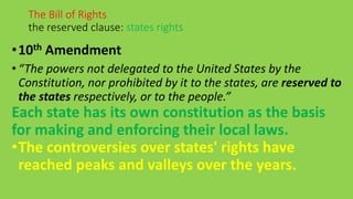•10th Amendment
• “The powers not delegated to the United States by the
Constitution, nor prohibited by it to the states, are reserved to
the states respectively, or to the people.”
Each state has its own constitution as the basis
for making and enforcing their local laws.
•The controversies over states' rights have
reached peaks and valleys over the years.
The Bill of Rights
the reserved clause: states rights
 