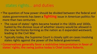 • The question of how power should be divided between the federal and
states governments has been a fighting issue in American politics for
more than two centuries.
• The cause of states' rights became heated in the 1820s and 1830s,
fueled by the divisive issue of whether slavery would be allowed in
the new territories forming as the nation as it expanded westward,
leading to the Civil War.
• Typically today, the Supreme Court is closely split on cases involving
states rights against the power of the federal government.
• Conservatives generally favor a restrictive interpretation in favor of
states' rights; the swing justice today is Chief Justice Roberts.
states rights… and duties
 