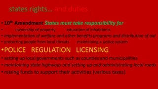 • 10th Amendment States must take responsibility for
• ownership of property education of inhabitants
• implementation of welfare and other benefits programs and distribution of aid
• protecting people from local threats maintaining a justice system
•POLICE REGULATION LICENSING
• setting up local governments such as counties and municipalities
• maintaining state highways and setting up and administrating local roads
• raising funds to support their activities (various taxes)
states rights… and duties
 