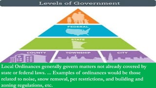 Local Ordinances generally govern matters not already covered by
state or federal laws. ... Examples of ordinances would be those
related to noise, snow removal, pet restrictions, and building and
zoning regulations, etc.
 