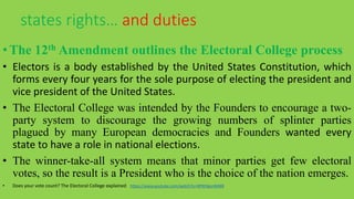 •The 12th Amendment outlines the Electoral College process
• Electors is a body established by the United States Constitution, which
forms every four years for the sole purpose of electing the president and
vice president of the United States.
• The Electoral College was intended by the Founders to encourage a two-
party system to discourage the growing numbers of splinter parties
plagued by many European democracies and Founders wanted every
state to have a role in national elections.
• The winner-take-all system means that minor parties get few electoral
votes, so the result is a President who is the choice of the nation emerges.
• Does your vote count? The Electoral College explained https://www.youtube.com/watch?v=W9H3gvnN468
states rights… and duties
 