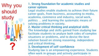 Why you
should
study
1. Strong foundation for academic studies and
career options
Legal studies enable students to achieve their future
career goals, from business, accounting to media,
academia, commerce and industry, social work,
politics … and learning the systematic means of
solving problems in society.
2. Master critical thinking and analytical skills
The knowledge and skills gained from studying law
facilitate students to analyze both sides of complex
situations or problems, and to devise the best
solution based on strong reasoning. independent
and critical thinking.
3. Development of self-confidence
Studying law is an empowering experience. Students
often work in groups and actively participate in
?
 