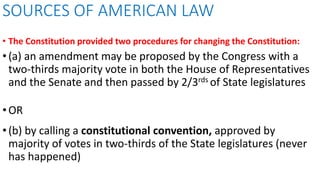• The Constitution provided two procedures for changing the Constitution:
•(a) an amendment may be proposed by the Congress with a
two-thirds majority vote in both the House of Representatives
and the Senate and then passed by 2/3rds of State legislatures
•OR
•(b) by calling a constitutional convention, approved by
majority of votes in two-thirds of the State legislatures (never
has happened)
SOURCES OF AMERICAN LAW
 