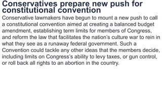 Conservatives prepare new push for
constitutional convention
Conservative lawmakers have begun to mount a new push to call
a constitutional convention aimed at creating a balanced budget
amendment, establishing term limits for members of Congress,
and reform the law that facilitates the nation’s culture war to rein in
what they see as a runaway federal government. Such a
Convention could tackle any other ideas that the members decide,
including limits on Congress’s ability to levy taxes, or gun control,
or roll back all rights to an abortion in the country.
 
