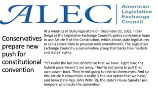 Conservatives
prepare new
push for
constitutional
convention
At a meeting of State legislators on December 21, 2021 in San
Diego at the Legislative Exchange Council’s policy conference hope
to use Article V of the Constitution, which allows state legislatures
to call a convention to propose new amendments. The Legislative
Exchange Council is a conservative group that backs free markets
and states’ rights.
“It’s really the last line of defense that we have. Right now, the
federal government’s run away. They’re not going to pull their
own power back. They’re not going to restrict themselves. And so
this Article V convention is really is the last option that we have,”
said Iowa state Rep. John Wills (R), the state’s House Speaker pro
tempore who backs the convention.
 