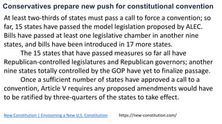Conservatives prepare new push for constitutional convention
At least two-thirds of states must pass a call to force a convention; so
far, 15 states have passed the model legislation proposed by ALEC.
Bills have passed at least one legislative chamber in another nine
states, and bills have been introduced in 17 more states.
The 15 states that have passed measures so far all have
Republican-controlled legislatures and Republican governors; another
nine states totally controlled by the GOP have yet to finalize passage.
Once a sufficient number of states have approved a call to a
convention, Article V requires any proposed amendments would have
to be ratified by three-quarters of the states to take effect.
New Constitution | Envisioning a New U.S. Constitution https://new-constitution.com/
 
