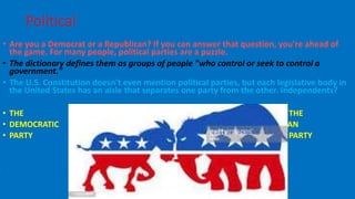 • Are you a Democrat or a Republican? If you can answer that question, you're ahead of
the game. For many people, political parties are a puzzle.
• The dictionary defines them as groups of people "who control or seek to control a
government."
• The U.S. Constitution doesn't even mention political parties, but each legislative body in
the United States has an aisle that separates one party from the other. Independents?
• THE THE
• DEMOCRATIC REPUBLICAN
• PARTY PARTY
•
Political parties
 