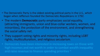 • The Democratic Party is the oldest existing political party in the U.S., which
began when Jefferson founded the Democratic-Republicans in 1792.
• The modern Democratic party emphasizes social equality,
(attracting immigrants, union and blue-collar workers, women, and
minorities), the protection of the environment, and strengthening
the social safety net.
• They support voting rights and minority rights, including LGBT
rights, multiculturalism, and religious secularism.
• Democrats have been interested in increasing taxes on those with
high incomes and net worth in order to combat wealth inequality
and raise revenue to finance spending priorities.*
https://www.youtube.com/watch?v=wzCzdrQgVZo
The Party of the People
 