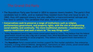 • The Republican Party was formed in 1854 to oppose slavery leaders. The party’s first
candidate lost in 1856, and so realized they needed more than one issue to win. In
1860, they still opposed slavery, but also called for a transcontinental railroad and
free land to settlers. The candidate that year, Abraham Lincoln, won.
• Conservatives seek to preserve a range of institutions such as religion,
parliamentary government, and property rights, with the aim of emphasizing
social stability and continuity. The more traditional elements—reactionaries—
oppose modernism and seek a return to "the way things were".
• Today, Republicans tend to take a more conservative stand on issues. They believe that the federal
government should not play a big role in people's lives. Most Republicans favor lower taxes and
less government spending on social programs. They believe in less government intervention in
business and the economy.
• The Republican Party's conservatism involves support for free market capitalism, free enterprise,
business, a strong national defense, deregulation, restrictions on labor unions, social-conservative
policies, and traditional values, usually with a Christian foundation.
The Grand Old Party
 